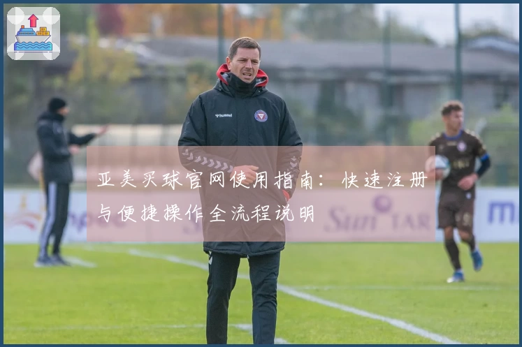 亚美买球官网使用指南：快速注册与便捷操作全流程说明