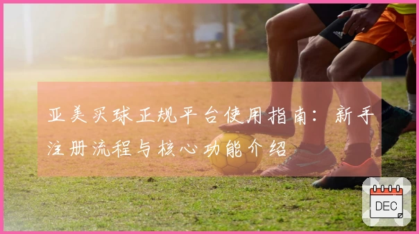 亚美买球正规平台使用指南：新手注册流程与核心功能介绍